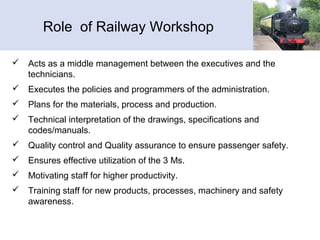 Role of Railway Workshop
 Acts as a middle management between the executives and the
technicians.
 Executes the policies and programmers of the administration.
 Plans for the materials, process and production.
 Technical interpretation of the drawings, specifications and
codes/manuals.
 Quality control and Quality assurance to ensure passenger safety.
 Ensures effective utilization of the 3 Ms.
 Motivating staff for higher productivity.
 Training staff for new products, processes, machinery and safety
awareness.
 