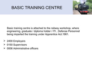 BASIC TRAINING CENTRE
Basic training centre is attached to the railway workshop, where
engineering, graduate / diploma holder / ITI , Defense Personnel
being imparted the training under Apprentice Act.1961.
 2400 Employers
 0150 Supervisors
 0006 Administrative officers
 