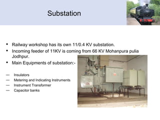 Substation
 Railway workshop has its own 11/0.4 KV substation.
 Incoming feeder of 11KV is coming from 66 KV Mohanpura pulia
Jodhpur.
 Main Equipments of substation:-
— Insulators
— Metering and Indicating Instruments
— Instrument Transformer
— Capacitor banks
 