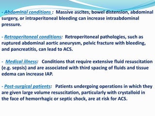 - Abdominal conditions : Massive ascites, bowel distension, abdominal
surgery, or intraperitoneal bleeding can increase intraabdominal
pressure.
- Retroperitoneal conditions: Retroperitoneal pathologies, such as
ruptured abdominal aortic aneurysm, pelvic fracture with bleeding,
and pancreatitis, can lead to ACS.
- Medical illness: Conditions that require extensive fluid resuscitation
(e.g. sepsis) and are associated with third spacing of fluids and tissue
edema can increase IAP.
- Post-surgical patients: Patients undergoing operations in which they
are given large volume resuscitation, particularly with crystalloid in
the face of hemorrhagic or septic shock, are at risk for ACS.
 