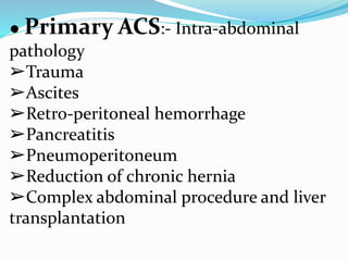 ● Primary ACS:- Intra-abdominal
pathology
➢Trauma
➢Ascites
➢Retro-peritoneal hemorrhage
➢Pancreatitis
➢Pneumoperitoneum
➢Reduction of chronic hernia
➢Complex abdominal procedure and liver
transplantation
 