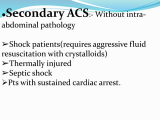 ●Secondary ACS:- Without intra-
abdominal pathology
➢Shock patients(requires aggressive fluid
resuscitation with crystalloids)
➢Thermally injured
➢Septic shock
Pts with sustained cardiac arrest.
 