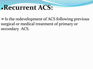 ●Recurrent ACS:
➢Is the redevelopment of ACS following previous
surgical or medical treatment of primary or
secondary ACS.
 