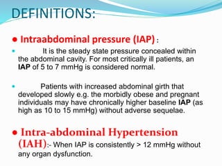 DEFINITIONS:
● Intraabdominal pressure (IAP) :
 It is the steady state pressure concealed within
the abdominal cavity. For most critically ill patients, an
IAP of 5 to 7 mmHg is considered normal.
 Patients with increased abdominal girth that
developed slowly e.g. the morbidly obese and pregnant
individuals may have chronically higher baseline IAP (as
high as 10 to 15 mmHg) without adverse sequelae.
● Intra-abdominal Hypertension
(IAH):- When IAP is consistently > 12 mmHg without
any organ dysfunction.
 