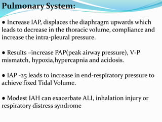 Pulmonary System:
● Increase IAP, displaces the diaphragm upwards which
leads to decrease in the thoracic volume, compliance and
increase the intra-pleural pressure.
● Results –increase PAP(peak airway pressure), V-P
mismatch, hypoxia,hypercapnia and acidosis.
● IAP -25 leads to increase in end-respiratory pressure to
achieve fixed Tidal Volume.
● Modest IAH can exacerbate ALI, inhalation injury or
respiratory distress syndrome
 