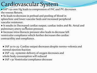 Cardiovascular System
● IAP >20 mm Hg leads to compression of IVC and PV, decreases
the venous Return.
● So leads to decrease in preload and pooling of blood in
splanchnic and lower vascular beds and increased peripheral
vascular resistance.
● It results in Decreased cardiac output, cardiac index and Rt. Atrial and
pulmonary artery occlusion pressure.
● Increase intra thoracic pressure also leads to decrease left
ventricular compliance which further decreases the cardiac
contractility and compliance.
● IAP 20 to 25- Cardiac output decreases despite normo-volemia and
normal ejection fraction
● IAP >25 –systemic delivery of oxygen decreases and
whole body consumption will reduced
● IAP >30 Ventricular compliance decrease
●
 