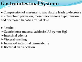 Gastrointestinal System:
● Compression of mesenteric vasculature leads to decrease
in splanchnic perfusion, mesenteric venous hypertension
and decreased hepatic arterial flow.
● Results:-
➢Gastric intra-mucosal acidosis(IAP 15 mm Hg)
➢Intestinal edema
➢Visceral swelling
➢Increased intestinal permeability
➢Bacterial translocation.
 