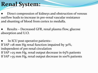 Renal System:
● Direct compression of kidneys and obstruction of venous
outflow leads to increase in pre-renal vascular resistance
and shunting of blood from cortex to medulla.
● Results – Decreased GFR, renal plasma flow, glucose
absorption and U.O.
● In ICU post operative patients–
If IAP >18 mm Hg renal function impaired by 30%,
independent of pre renal circulation
If IAP >25 mm Hg, renal output decrease in 65% patients
If IAP >35 mm Hg, renal output decrease in 100% patients
 