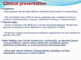 Clinical presentation
● Symptoms:
- Most patients who develop ACS are critically ill and unable to communicate.
- The rare patient who is able to convey symptoms may complain of malaise,
weakness, lightheadedness, dyspnea, abdominal bloating, or abdominal pain.
● Physical signs:
- Nearly all patients with ACS have a tensely distended abdomen. Despite this,
physical examination of the abdomen is a poor predictor of ACS.
- Progressive oliguria and increased ventilatory requirements are also common in
patients with ACS.
- Other findings may include hypotension, tachycardia, an elevated jugular
venous pressure, jugular venous distension, peripheral edema,
abdominal tenderness, or acute pulmonary decompensation.
- There may also be evidence of hypoperfusion, including cool skin,
obtundation, restlessness, or lactic acidosis
 
