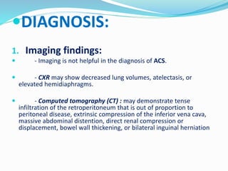 DIAGNOSIS:
1. Imaging findings:
 - Imaging is not helpful in the diagnosis of ACS.
 - CXR may show decreased lung volumes, atelectasis, or
elevated hemidiaphragms.
 - Computed tomography (CT) : may demonstrate tense
infiltration of the retroperitoneum that is out of proportion to
peritoneal disease, extrinsic compression of the inferior vena cava,
massive abdominal distention, direct renal compression or
displacement, bowel wall thickening, or bilateral inguinal herniation
 