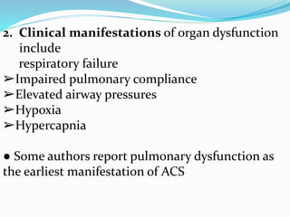 2. Clinical manifestations of organ dysfunction
include
respiratory failure
➢Impaired pulmonary compliance
➢Elevated airway pressures
➢Hypoxia
➢Hypercapnia
● Some authors report pulmonary dysfunction as
the earliest manifestation of ACS
 