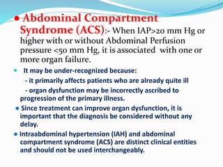 ● Abdominal Compartment
Syndrome (ACS):- When IAP>20 mm Hg or
higher with or without Abdominal Perfusion
pressure <50 mm Hg, it is associated with one or
more organ failure.
 It may be under-recognized because:
- it primarily affects patients who are already quite ill
- organ dysfunction may be incorrectly ascribed to
progression of the primary illness.
● Since treatment can improve organ dysfunction, it is
important that the diagnosis be considered without any
delay.
● Intraabdominal hypertension (IAH) and abdominal
compartment syndrome (ACS) are distinct clinical entities
and should not be used interchangeably.
 
