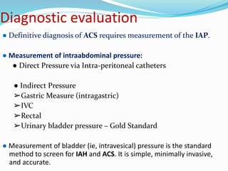 Diagnostic evaluation
● Definitive diagnosis of ACS requires measurement of the IAP.
● Measurement of intraabdominal pressure:
● Direct Pressure via Intra-peritoneal catheters
● Indirect Pressure
➢Gastric Measure (intragastric)
➢IVC
➢Rectal
➢Urinary bladder pressure – Gold Standard
● Measurement of bladder (ie, intravesical) pressure is the standard
method to screen for IAH and ACS. It is simple, minimally invasive,
and accurate.
 