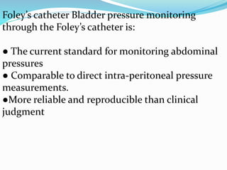 Foley’s catheter Bladder pressure monitoring
through the Foley’s catheter is:
● The current standard for monitoring abdominal
pressures
● Comparable to direct intra-peritoneal pressure
measurements.
●More reliable and reproducible than clinical
judgment
 
