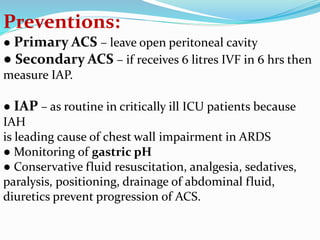 Preventions:
● Primary ACS – leave open peritoneal cavity
● Secondary ACS – if receives 6 litres IVF in 6 hrs then
measure IAP.
● IAP – as routine in critically ill ICU patients because
IAH
is leading cause of chest wall impairment in ARDS
● Monitoring of gastric pH
● Conservative fluid resuscitation, analgesia, sedatives,
paralysis, positioning, drainage of abdominal fluid,
diuretics prevent progression of ACS.
 