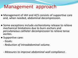 Management approach
● Management of IAH and ACS consists of supportive care
and, when needed, abdominal decompression.
● Some exceptions include escharotomy release to relieve
mechanical limitations due to burn eschars and
percutaneous catheter decompression to relieve tense
ascites.
● Supportive care:
- Goals:
- Reduction of intraabdominal volume.
- Measures to improve abdominal wall compliance .
 