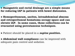 ● Nasogastric and rectal drainage are a simple means
for reducing IAP in patients with bowel distension.
● Hemoperitoneum, ascites, intraabdominal abscess
and retroperitoneal hematoma occupy space and can
elevate IAP. In some cases, these collections can be
evacuated using percutaneous techniques.
● Patient should be placed in a supine position.
● Abdominal wall compliance can be improved with
adequate pain control and sedation.
 