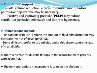 ● Ventilatory support:
--Tidal volume reduction, a pressure-limited mode, and/or
permissive hypercapnia may be necessary.
--Positive end-expiratory pressure (PEEP) may reduce
ventilation-perfusion mismatch and improve hypoxemia.
● Hemodynamic support:
- For patients with IAH, limiting the amount of fluid administration may
decrease the risk of developing ACS.
- Some clinicians prefer to use colloids under this circumstance instead
of crystalloids.
● There is no role for diuretic therapy in the resuscitation of patients
with acute ACS.
● The only appropriate management is to open the abdomen.
 