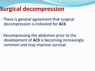 Surgical decompression
- There is general agreement that surgical
decompression is indicated for ACS.
- Decompressing the abdomen prior to the
development of ACS is becoming increasingly
common and may improve survival.
 