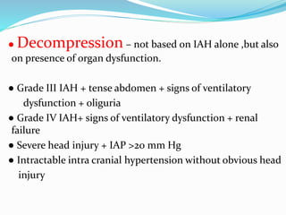 ● Decompression – not based on IAH alone ,but also
on presence of organ dysfunction.
● Grade III IAH + tense abdomen + signs of ventilatory
dysfunction + oliguria
● Grade IV IAH+ signs of ventilatory dysfunction + renal
failure
● Severe head injury + IAP >20 mm Hg
● Intractable intra cranial hypertension without obvious head
injury
 