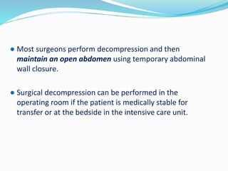 ● Most surgeons perform decompression and then
maintain an open abdomen using temporary abdominal
wall closure.
● Surgical decompression can be performed in the
operating room if the patient is medically stable for
transfer or at the bedside in the intensive care unit.
 