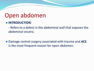 Open abdomen
● INTRODUCTION:
- Refers to a defect in the abdominal wall that exposes the
abdominal viscera.
● Damage control surgery associated with trauma and ACS
is the most frequent reason for open abdomen.
 