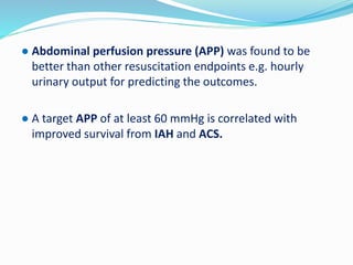 ● Abdominal perfusion pressure (APP) was found to be
better than other resuscitation endpoints e.g. hourly
urinary output for predicting the outcomes.
● A target APP of at least 60 mmHg is correlated with
improved survival from IAH and ACS.
 