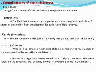 ● Complications of open abdomen:
- Fluid loss:
A significant amount of fluid can be lost through an open abdomen.
- Protein loss:
– The fluid that is secreted by the peritoneum is rich in protein with about 2
grams of protein lost from the abdomen for each liter of fluid removed.
-Fistula formation:
– With open abdomen, the bowel is frequently manipulated and is at risk for injury.
- Loss of domain:
- With open abdomen from a midline abdominal incision, the musculature of
the abdominal wall retracts the fascia laterally.
- The use of a negative pressure wound system helps to counteract the lateral
forces on the abdominal wall and may allow primary closure of the fascia and skin .
 