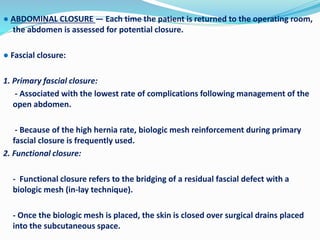 ● ABDOMINAL CLOSURE — Each time the patient is returned to the operating room,
the abdomen is assessed for potential closure.
● Fascial closure:
1. Primary fascial closure:
- Associated with the lowest rate of complications following management of the
open abdomen.
- Because of the high hernia rate, biologic mesh reinforcement during primary
fascial closure is frequently used.
2. Functional closure:
- Functional closure refers to the bridging of a residual fascial defect with a
biologic mesh (in-lay technique).
- Once the biologic mesh is placed, the skin is closed over surgical drains placed
into the subcutaneous space.
 