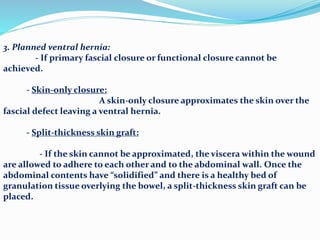3. Planned ventral hernia:
- If primary fascial closure or functional closure cannot be
achieved.
- Skin-only closure:
A skin-only closure approximates the skin over the
fascial defect leaving a ventral hernia.
- Split-thickness skin graft:
- If the skin cannot be approximated, the viscera within the wound
are allowed to adhere to each other and to the abdominal wall. Once the
abdominal contents have “solidified” and there is a healthy bed of
granulation tissue overlying the bowel, a split-thickness skin graft can be
placed.
 
