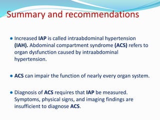 Summary and recommendations
● Increased IAP is called intraabdominal hypertension
(IAH). Abdominal compartment syndrome (ACS) refers to
organ dysfunction caused by intraabdominal
hypertension.
● ACS can impair the function of nearly every organ system.
● Diagnosis of ACS requires that IAP be measured.
Symptoms, physical signs, and imaging findings are
insufficient to diagnose ACS.
 