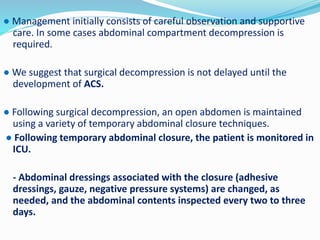 ● Management initially consists of careful observation and supportive
care. In some cases abdominal compartment decompression is
required.
● We suggest that surgical decompression is not delayed until the
development of ACS.
● Following surgical decompression, an open abdomen is maintained
using a variety of temporary abdominal closure techniques.
● Following temporary abdominal closure, the patient is monitored in
ICU.
- Abdominal dressings associated with the closure (adhesive
dressings, gauze, negative pressure systems) are changed, as
needed, and the abdominal contents inspected every two to three
days.
 