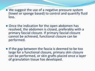 ● We suggest the use of a negative pressure system
(towel or sponge based) to control and quantify fluid
loss.
● Once the indication for the open abdomen has
resolved, the abdomen is closed, preferably with a
primary fascial closure. If primary fascial closure
cannot be achieved, functional closure can be
performed.
● If the gap between the fascia is deemed to be too
large for a functional closure, primary skin closure
can be performed, or skin grafts placed once a layer
of granulation tissue has developed.
 