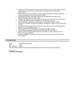  Identifying the issues/errors raised from the Shell scripts and finding the solutions
and check with other team members before changes made in Production
environment.
 Monitor the Data Service/PLSQL ETL jobs daily/Weekly/Monthly basis. Modifying
the Data Service job whenever code fix needed.
 Clarifying the doubts regarding customer query/Reporting team(Business
Objects)/Tableau Team on table data.
 Worked with Reporting team to clarify the Data issues and fixing the PLSQL code.
 Worked with QA team and participated in the migration process.
 Having database experience using Oracle 12c/11g, SQL, PL/SQL, Stored
Procedures, Functions, Exception Handling, Constraints, Triggers, Index, Views and
M-views.
 Involved in Development of the applications through Oracle using Pl/SQL created
Tables, cursors and SQL Queries.
 Well acquainted with Oracle base technologies like SQL, PL/SQL
 Having good knowledge of Software Development Life Cycle (SDLC).
 Good in Understanding of Business logic and ability to work well as a part of a
team and as an individual.
 Working in 24x7 environments, preparing root cause analysis and ensuring the
action points.
Personal Details:
Name : Pradeepa Dharmappa
Sex : Male
Marital Status : Single
I hereby declare that the above-mentioned details are true to the best of my knowledge.
Sincerely,
Pradeepa Dharmappa
 