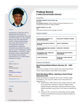 CV: Pradeep Banerji, Version: 29 August 2019, Page | 1
EXPERIENCED IT DIRECTOR WITH A
DEMONSTRATED HISTORY OF
PIONEERING ACHIEVEMENT FOR OVER
30 YEARS IN INDIA, UK, USA, CANADA,
MIDDLE EAST AND CONTINENTAL
EUROPE. STRONG PROFESSIONAL
SKILLS AND PROVEN RESULTS IN
CUSTOMER RELATIONSHIP
MANAGEMENT, MANAGING
OFFSHORE DEVELOPMENT CENTRES,
AUDITS, QUALITY ASSURANCE, PEOPLE
MANAGEMENT, IT STRATEGY, TEAM
BUILDING, PROJECT MANAGEMENT
AND SIGNING NEW BUSINESS,
FAMILIAR WITH UK, US AND INDIAN
BUSINESS CULTURES
Address: London, UK
MOBILE:
+44 (0) 7768 876367
WEBSITE:
www.linkedin.com/in/pbanerji
EMAIL:
banerji.pradeep@gmail.com
Music
Travel
Reading
Pradeep Banerji
IT DIRECTOR­OFFSHORE SERVICES
COLUMBIA UNIVERSITY, New York City, USA
1971­1975
B.S. (Computer Science): Project coursework included the development of an
Incredible Macro Processor for IBM’s OS 360/370
BISHOP’S SCHOOL, Pune, India
1970
Indian School Certificate­Senior Cambridge (1st
Division)
OUTSTANDING CREDIBILITY IN
OFFSHORE SERVICES
EXCELLENT TECHNICAL ACUMEN
EXCELLENT RECORD OF PROJECT
DELIVERY
QUALITY ASSURANCE
PROVEN CUSTOMER RELATIONSHIP
MANAGEMENT
CREATIVE IT STRATEGY
ENTHUSIASTIC AND “HANDS ON”
LEADERSHIP STYLE
OPEN AND INCLUSIVE PEOPLE
MANAGEMENT
CLIENT ACQUSITION DETAILED IT AUDITS AND DUE
DILIGENCE
Sword Group/Global Software Services, UK 1995-
2019
Sword Group is a specialist IT Services integrator which acquired Global Software
Services in 2004 to integrate an Indian offshore services capability.
Chief Operations Officer, reporting to Sword Group
Chairman & CEO
Strategic and operational IT management within a Group IT framework, budget
accountability of c. £5m+ per annum, leading a team of 5 direct reports and a
department of 170.
� Achieved signing c. £60M to date of long term strategic business from clients
such as Admiral Group, confused.com, compare.com, BigHand, Goeasy,
Complete Innovations, Renault-Nissan, Hodes USA, United Nations, Orange
Switzerland and Budget Insurance (BGL) in USA, Canada, UK, Switzerland and
India.
� Achieved over 50% cost savings and a hugely flexible resourcing capability
by finding and implementing new outsourcing and offshoring initiatives with
strategic customers
 