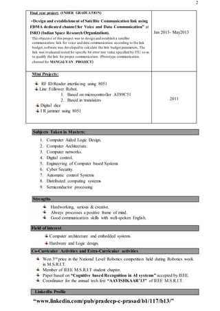 2
Final year project: (UNDER GRADUATION)
“Design and establishment of Satellite Communication link using
FDMA dedicated channel for Voice and Data Communication” at
ISRO (Indian Space Research Organization).
The objective of this project was to design and establish a satellite
communication link for voice and data communication according to the link
budget,software was developed to calculate the link budget parameters, The
link was evaluated tested for specific bit error rate value specified by ITU so as
to qualify the link for proper communication. (Prototype communication
channel for MANGALYAN PROJECT)
Jan 2013- May2013
Mini Projects:
RF ID Reader interfacing using 8051
Line Follower Robot.
1. Based on microcontroller AT89C51
2. Based in transistors
Digital dice
I R jammer using 8051
2011
Subjects Taken in Masters:
1. Computer Aided Logic Design.
2. Computer Architecture.
3. Computer networks.
4. Digital control.
5. Engineering of Computer based Systems
6. Cyber Security.
7. Automatic control Systems
8. Distributed computing systems
9. Semiconductor processing
Strengths
Hardworking, serious & creative.
Always processes a positive frame of mind.
Good communication skills with well-spoken English.
Field of interest
Computer architecture and embedded systems.
Hardware and Logic design.
Co-Curricular Activities and Extra-Curricular activities
Won 3rd price in the National Level Robotics competition held during Robotics week
in M.S.R.I.T.
Member of IEEE M.S.R.I.T student chapter.
Paper based on “Cognitive based Recognition in AI systems” accepted by IEEE.
Coordinator for the annual tech fest “AAVISHKAAR’13” of IEEE M.S.R.I.T.
LinkedIn Profile
“www.linkedin.com/pub/pradeep-c-prasad/b1/117/b13/”
 