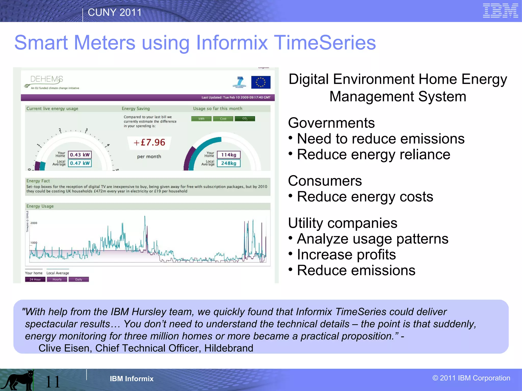 Smart Meters using Informix TimeSeries Digital Environment Home Energy Management System Governments Need to reduce emissions Reduce energy reliance Consumers Reduce energy costs Utility companies Analyze usage patterns Increase profits Reduce emissions "With help from the IBM Hursley team, we quickly found that Informix TimeSeries could deliver spectacular results… You don’t need to understand the technical details – the point is that suddenly, energy monitoring for three million homes or more became a practical proposition.” -  Clive Eisen, Chief Technical Officer, Hildebrand 