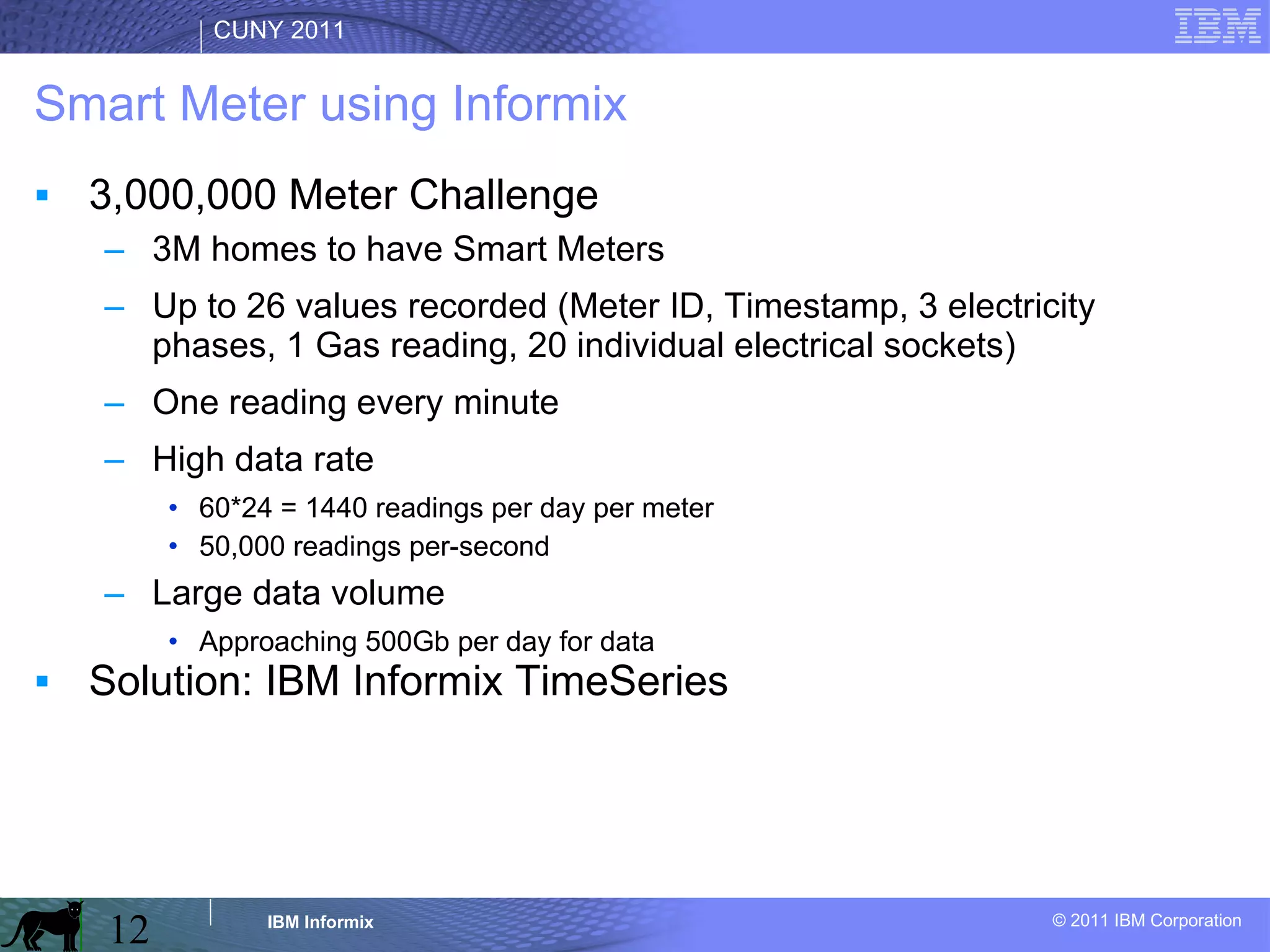 Smart Meter using Informix 3,000,000 Meter Challenge 3M homes to have Smart Meters Up to 26 values recorded (Meter ID, Timestamp, 3 electricity phases, 1 Gas reading, 20 individual electrical sockets) One reading every minute High data rate 60*24 = 1440 readings per day per meter 50,000 readings per-second Large data volume Approaching 500Gb per day for data Solution: IBM Informix TimeSeries 