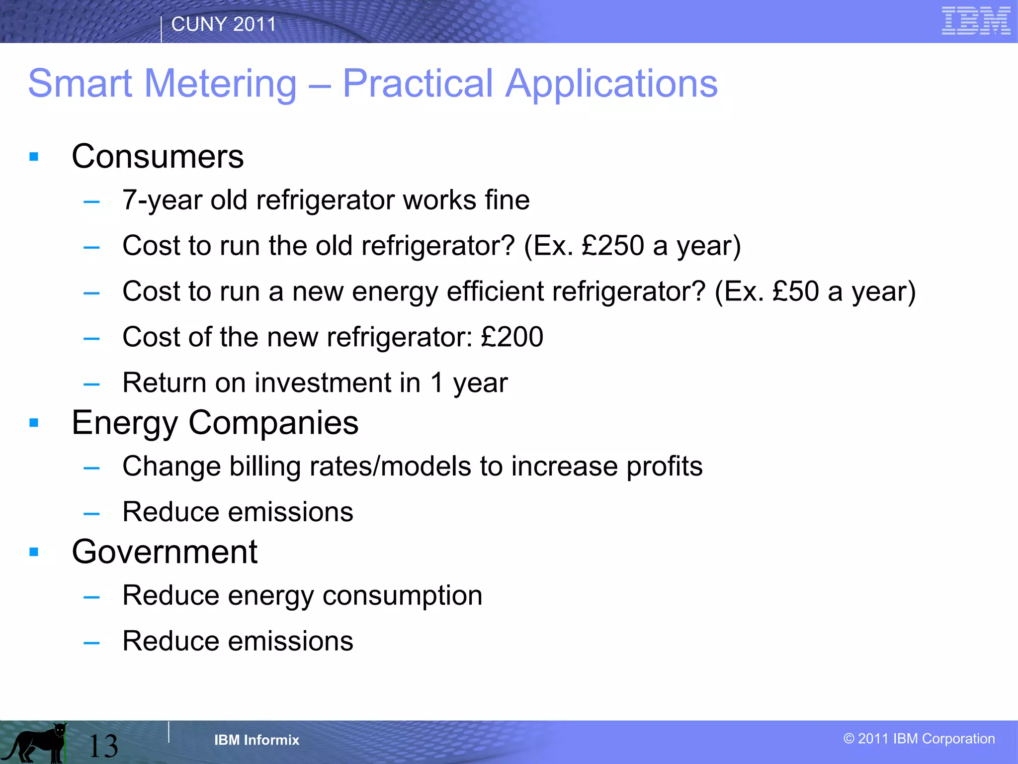 Smart Metering – Practical Applications Consumers 7-year old refrigerator works fine Cost to run the old refrigerator? (Ex. £250 a year) Cost to run a new energy efficient refrigerator? (Ex. £50 a year) Cost of the new refrigerator: £200 Return on investment in 1 year Energy Companies Change billing rates/models to increase profits Reduce emissions Government Reduce energy consumption Reduce emissions 