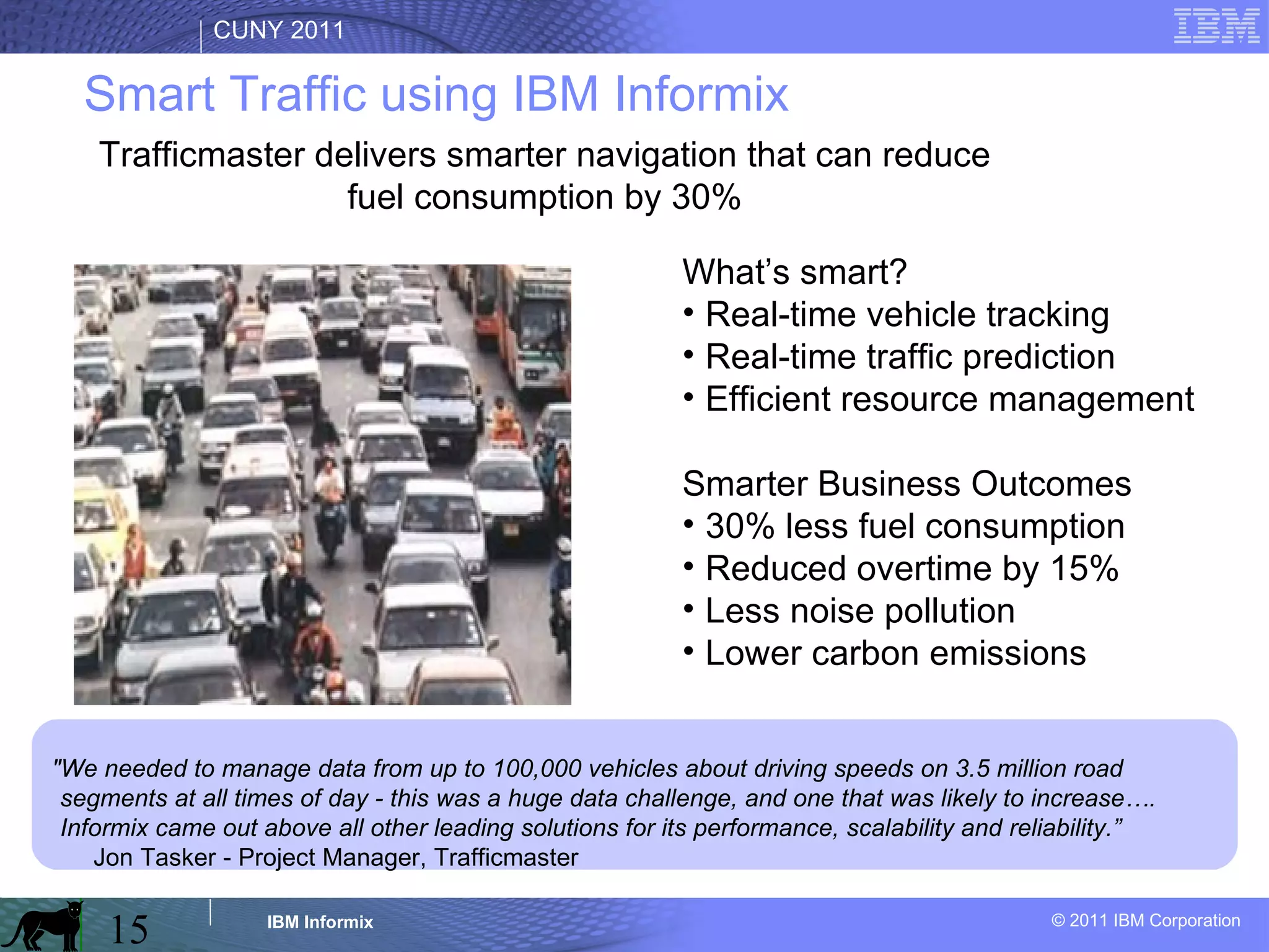 "We needed to manage data from up to 100,000 vehicles about driving speeds on 3.5 million road segments at all times of day - this was a huge data challenge, and one that was likely to increase…. Informix came out above all other leading solutions for its performance, scalability and reliability.”   Jon Tasker - Project Manager, Trafficmaster   What’s smart? Real-time vehicle tracking Real-time traffic prediction Efficient resource management Smarter Business Outcomes 30% less fuel consumption Reduced overtime by 15% Less noise pollution Lower carbon emissions Smart Traffic using IBM Informix Trafficmaster delivers smarter navigation that can reduce fuel consumption by 30% 