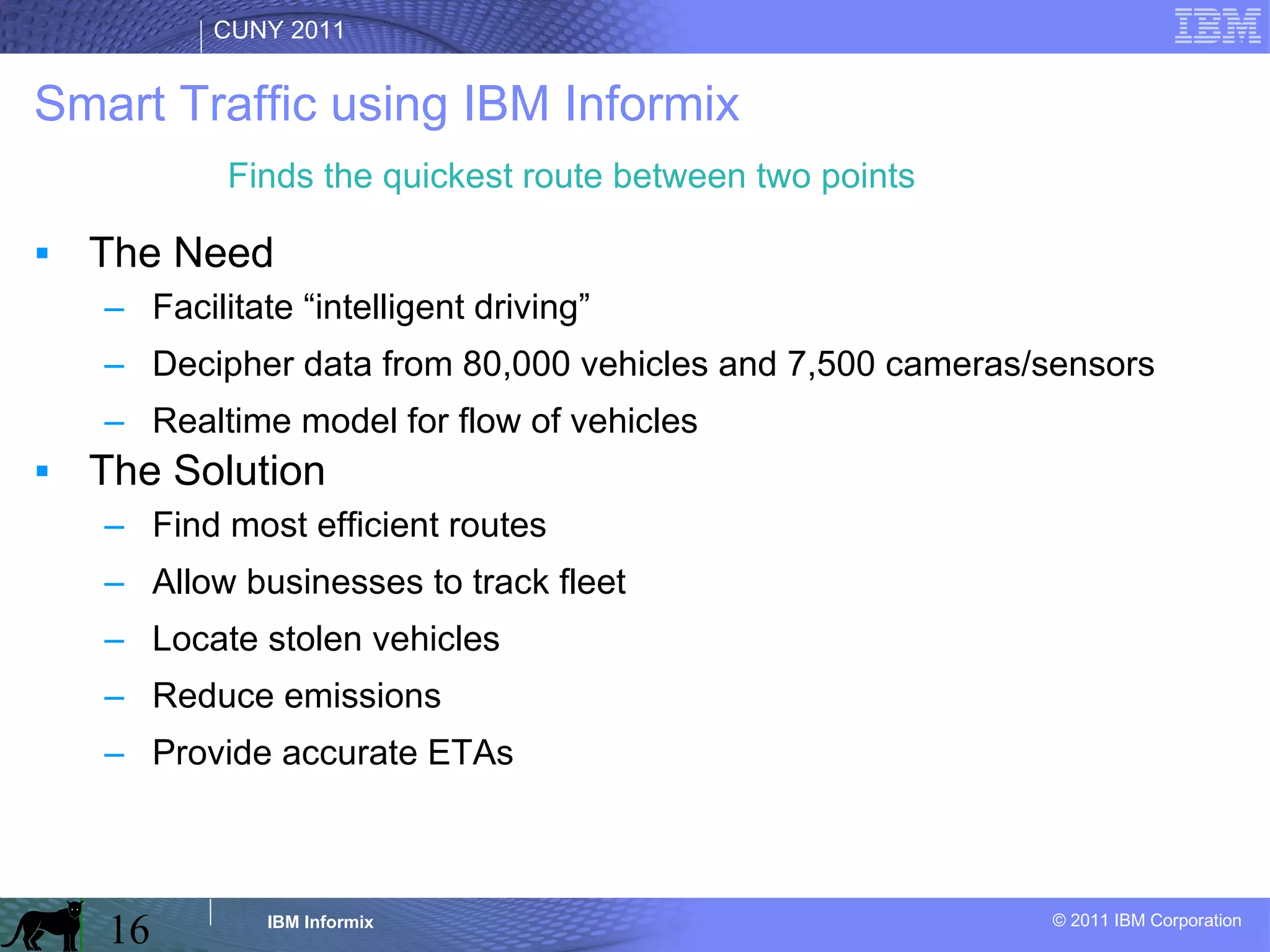 Smart Traffic using IBM Informix The Need Facilitate “intelligent driving” Decipher data from 80,000 vehicles and 7,500 cameras/sensors Realtime model for flow of vehicles The Solution Find most efficient routes Allow businesses to track fleet Locate stolen vehicles Reduce emissions Provide accurate ETAs Finds the quickest route between two points 