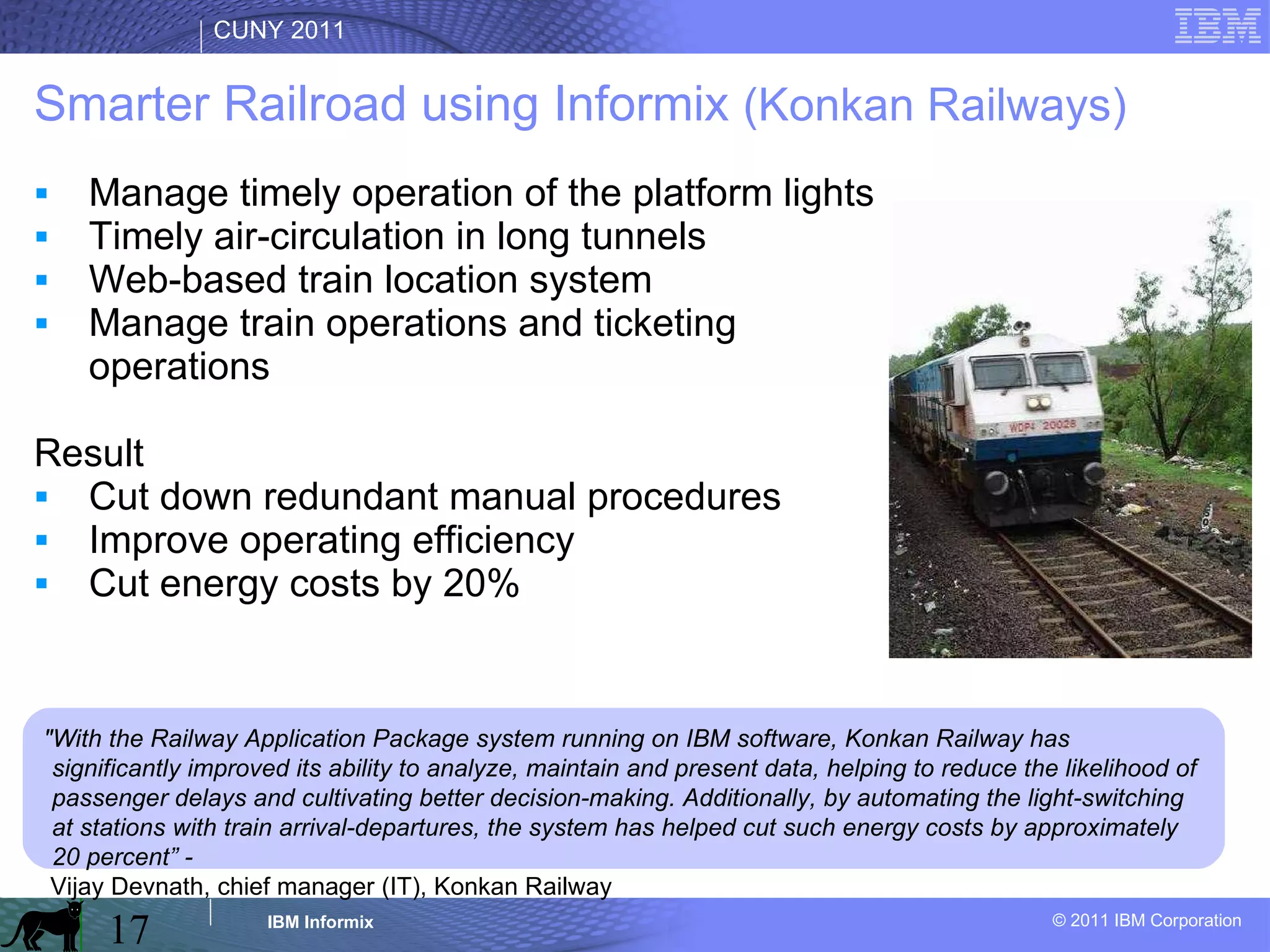 Smarter Railroad using Informix  (Konkan Railways) Manage timely operation of the platform lights Timely air-circulation in long tunnels Web-based train location system Manage train operations and ticketing operations Result Cut down redundant manual procedures Improve operating efficiency Cut energy costs by 20% "With the Railway Application Package system running on IBM software, Konkan Railway has significantly improved its ability to analyze, maintain and present data, helping to reduce the likelihood of passenger delays and cultivating better decision-making. Additionally, by automating the light-switching at stations with train arrival-departures, the system has helped cut such energy costs by approximately 20 percent” -  Vijay Devnath, chief manager (IT), Konkan Railway 