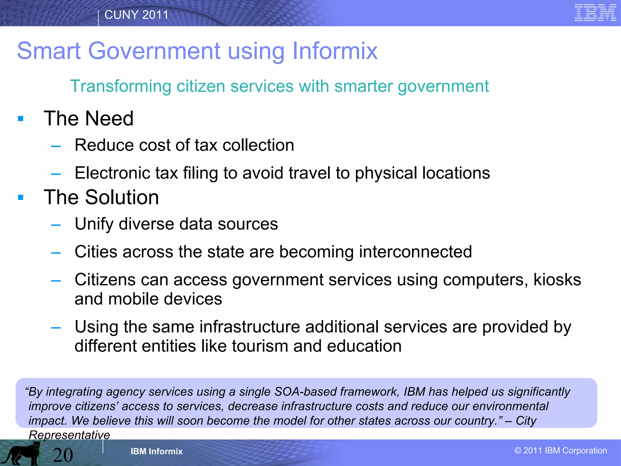 Smart Government using Informix The Need Reduce cost of tax collection Electronic tax filing to avoid travel to physical locations The Solution Unify diverse data sources Cities across the state are becoming interconnected Citizens can access government services using computers, kiosks and mobile devices Using the same infrastructure additional services are provided by different entities like tourism and education  “ By integrating agency services using a single SOA-based framework, IBM has helped us significantly improve citizens’ access to services, decrease infrastructure costs and reduce our environmental impact. We believe this will soon become the model for other states across our country.” – City Representative Transforming citizen services with smarter government 