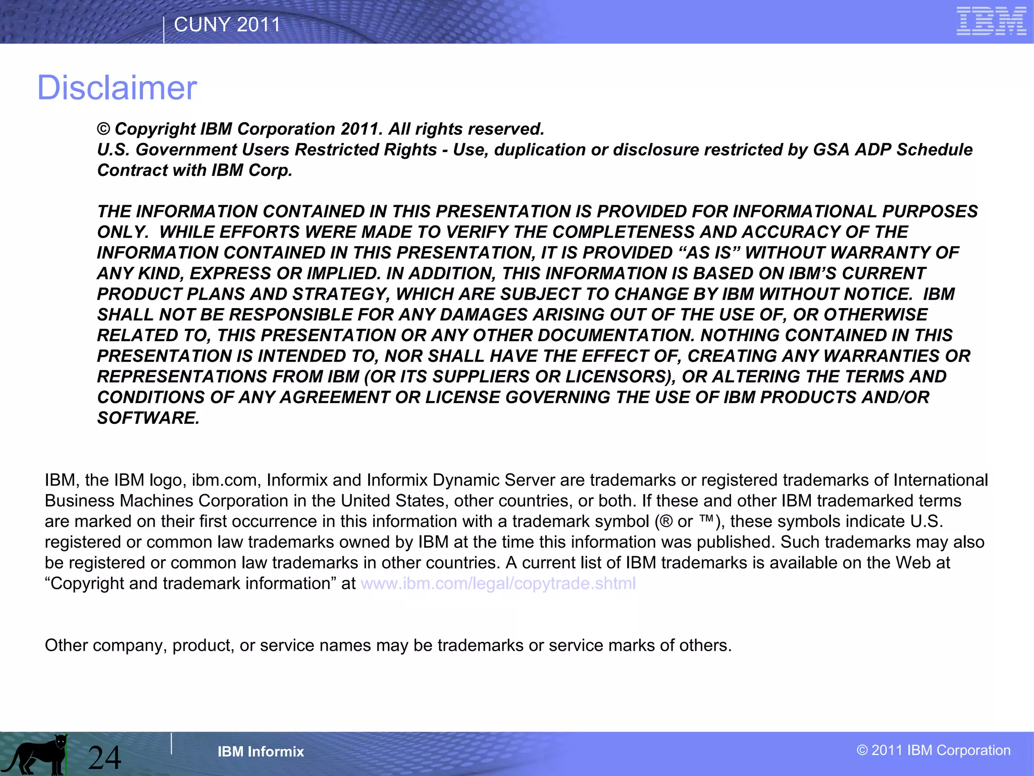 Disclaimer © Copyright IBM Corporation 2011. All rights reserved. U.S. Government Users Restricted Rights - Use, duplication or disclosure restricted by GSA ADP Schedule Contract with IBM Corp. THE INFORMATION CONTAINED IN THIS PRESENTATION IS PROVIDED FOR INFORMATIONAL PURPOSES ONLY.  WHILE EFFORTS WERE MADE TO VERIFY THE COMPLETENESS AND ACCURACY OF THE INFORMATION CONTAINED IN THIS PRESENTATION, IT IS PROVIDED “AS IS” WITHOUT WARRANTY OF ANY KIND, EXPRESS OR IMPLIED. IN ADDITION, THIS INFORMATION IS BASED ON IBM’S CURRENT PRODUCT PLANS AND STRATEGY, WHICH ARE SUBJECT TO CHANGE BY IBM WITHOUT NOTICE.  IBM SHALL NOT BE RESPONSIBLE FOR ANY DAMAGES ARISING OUT OF THE USE OF, OR OTHERWISE RELATED TO, THIS PRESENTATION OR ANY OTHER DOCUMENTATION. NOTHING CONTAINED IN THIS PRESENTATION IS INTENDED TO, NOR SHALL HAVE THE EFFECT OF, CREATING ANY WARRANTIES OR REPRESENTATIONS FROM IBM (OR ITS SUPPLIERS OR LICENSORS), OR ALTERING THE TERMS AND CONDITIONS OF ANY AGREEMENT OR LICENSE GOVERNING THE USE OF IBM PRODUCTS AND/OR SOFTWARE. IBM, the IBM logo, ibm.com, Informix and Informix Dynamic Server are trademarks or registered trademarks of International Business Machines Corporation in the United States, other countries, or both. If these and other IBM trademarked terms are marked on their first occurrence in this information with a trademark symbol (® or ™), these symbols indicate U.S. registered or common law trademarks owned by IBM at the time this information was published. Such trademarks may also be registered or common law trademarks in other countries. A current list of IBM trademarks is available on the Web at “Copyright and trademark information” at  www.ibm.com/legal/copytrade.shtml Other company, product, or service names may be trademarks or service marks of others. 