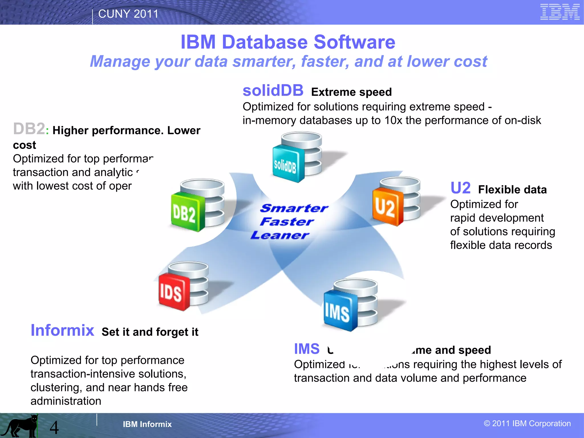 IBM Database Software Manage your data smarter, faster, and at lower cost solidDB :  Extreme speed Optimized for solutions requiring extreme speed -  in-memory databases up to 10x the performance of on-disk U2 :  Flexible data Optimized for  rapid development  of solutions requiring flexible data records IMS :  Unmatched volume and speed Optimized for solutions requiring the highest levels of transaction and data volume and performance DB2 :  Higher performance. Lower cost Optimized for top performance  transaction and analytic solutions  with lowest cost of operation Informix :  Set it and forget it Optimized for top performance transaction-intensive solutions, clustering, and near hands free administration 