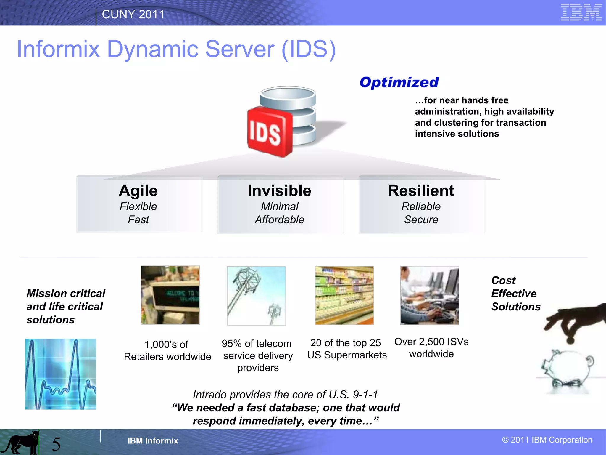 Agile Flexible Fast Resilient Reliable Secure Invisible Minimal Affordable 20 of the top 25  US Supermarkets 1,000’s of  Retailers worldwide 95% of telecom  service delivery providers Over 2,500 ISVs worldwide Cost Effective Solutions … for near hands free  administration, high availability and clustering for transaction intensive solutions Intrado provides the core of U.S. 9-1-1 “ We needed a fast database; one that would respond immediately, every time…” Mission critical and life critical solutions Informix Dynamic Server (IDS) 