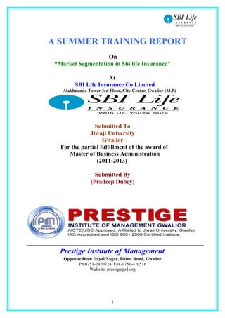 A SUMMER TRAINING REPORT
                    On
 “Market Segmentation in Sbi life Insurance”

                      At
         SBI Life Insurance Co Limited
    Alakhnanda Tower 3rd Floor, City Centre, Gwalior (M.P)




                Submitted To
              Jiwaji University
                    Gwalior
   For the partial fulfillment of the award of
      Master of Business Administration
                 (2011-2013)

                   Submitted By
                 (Pradeep Dubey)




   Prestige Institute of Management
    Opposite Deen Dayal Nagar, Bhind Road, Gwalior
           Ph.0751-2470724, Fax-0751-470516
                Website: prestigegwl.org




                           1
 