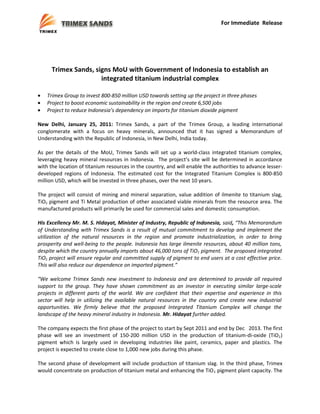 For Immediate Release


Press Release, Trimex Sands signs MoU …
January 25, 2011
Page 1 of 3


      Trimex Sands, signs MoU with Government of Indonesia to establish an
                      integrated titanium industrial complex

•   Trimex Group to invest 800-850 million USD towards setting up the project in three phases
•   Project to boost economic sustainability in the region and create 6,500 jobs
•   Project to reduce Indonesia’s dependency on imports for titanium dioxide pigment

New Delhi, January 25, 2011: Trimex Sands, a part of the Trimex Group, a leading international
conglomerate with a focus on heavy minerals, announced that it has signed a Memorandum of
Understanding with the Republic of Indonesia, in New Delhi, India today.

As per the details of the MoU, Trimex Sands will set up a world-class integrated titanium complex,
leveraging heavy mineral resources in Indonesia. The project’s site will be determined in accordance
with the location of titanium resources in the country, and will enable the authorities to advance lesser-
developed regions of Indonesia. The estimated cost for the Integrated Titanium Complex is 800-850
million USD, which will be invested in three phases, over the next 10 years.

The project will consist of mining and mineral separation, value addition of ilmenite to titanium slag,
TiO2 pigment and Ti Metal production of other associated viable minerals from the resource area. The
manufactured products will primarily be used for commercial sales and domestic consumption.

His Excellency Mr. M. S. Hidayat, Minister of Industry, Republic of Indonesia, said, “This Memorandum
of Understanding with Trimex Sands is a result of mutual commitment to develop and implement the
utilization of the natural resources in the region and promote industrialization, in order to bring
prosperity and well-being to the people. Indonesia has large ilmenite resources, about 40 million tons,
despite which the country annually imports about 46,000 tons of TiO2 pigment. The proposed integrated
TiO2 project will ensure regular and committed supply of pigment to end users at a cost effective price.
This will also reduce our dependence on imported pigment.”

“We welcome Trimex Sands new investment to Indonesia and are determined to provide all required
support to the group. They have shown commitment as an investor in executing similar large-scale
projects in different parts of the world. We are confident that their expertise and experience in this
sector will help in utilizing the available natural resources in the country and create new industrial
opportunities. We firmly believe that the proposed Integrated Titanium Complex will change the
landscape of the heavy mineral industry in Indonesia. Mr. Hidayat further added.

The company expects the first phase of the project to start by Sept 2011 and end by Dec 2013. The first
phase will see an investment of 150-200 million USD in the production of titanium-di-oxide (TiO2 )
pigment which is largely used in developing industries like paint, ceramics, paper and plastics. The
project is expected to create close to 1,000 new jobs during this phase.

The second phase of development will include production of titanium slag. In the third phase, Trimex
would concentrate on production of titanium metal and enhancing the TiO 2 pigment plant capacity. The
 