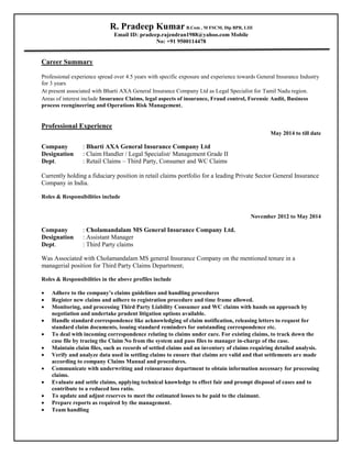 R. Pradeep Kumar B.Com , M FSCM, Dip BPR, LIII
Email ID: pradeep.rajendran1988@yahoo.com Mobile
No: +91 9500114478
Career Summary
Professional experience spread over 4.5 years with specific exposure and experience towards General Insurance Industry
for 3 years
At present associated with Bharti AXA General Insurance Company Ltd as Legal Specialist for Tamil Nadu region.
Areas of interest include Insurance Claims, legal aspects of insurance, Fraud control, Forensic Audit, Business
process reengineering and Operations Risk Management,
Professional Experience
May 2014 to till date
Company : Bharti AXA General Insurance Company Ltd
Designation : Claim Handler / Legal Specialist/ Management Grade II
Dept. : Retail Claims – Third Party, Consumer and WC Claims
Currently holding a fiduciary position in retail claims portfolio for a leading Private Sector General Insurance
Company in India.
Roles & Responsibilities include
November 2012 to May 2014
Company : Cholamandalam MS General Insurance Company Ltd.
Designation : Assistant Manager
Dept. : Third Party claims
Was Associated with Cholamandalam MS general Insurance Company on the mentioned tenure in a
managerial position for Third Party Claims Department;
Roles & Responsibilities in the above profiles include
 Adhere to the company’s claims guidelines and handling procedures
 Register new claims and adhere to registration procedure and time frame allowed.
 Monitoring, and processing Third Party Liability Consumer and WC claims with hands on approach by
negotiation and undertake prudent litigation options available.
 Handle standard correspondence like acknowledging of claim notification, releasing letters to request for
standard claim documents, issuing standard reminders for outstanding correspondence etc.
 To deal with incoming correspondence relating to claims under care. For existing claims, to track down the
case file by tracing the Claim No from the system and pass files to manager in-charge of the case.
 Maintain claim files, such as records of settled claims and an inventory of claims requiring detailed analysis.
 Verify and analyze data used in settling claims to ensure that claims are valid and that settlements are made
according to company Claims Manual and procedures.
 Communicate with underwriting and reinsurance department to obtain information necessary for processing
claims.
 Evaluate and settle claims, applying technical knowledge to effect fair and prompt disposal of cases and to
contribute to a reduced loss ratio.
 To update and adjust reserves to meet the estimated losses to be paid to the claimant.
 Prepare reports as required by the management.
 Team handling
 