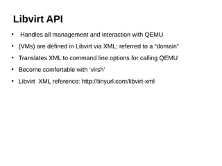 ●
Handles all management and interaction with QEMU
●
(VMs) are defined in Libvirt via XML; referred to a “domain”
●
Translates XML to command line options for calling QEMU
●
Become comfortable with ‘virsh’
●
Libvirt XML reference: http://tinyurl.com/libvirt-xml
Libvirt API
 
